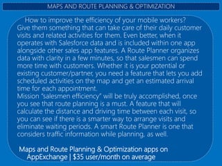 How to improve the efficiency of your mobile workers?
Give them something that can take care of their daily customer
visits and related activities for them. Even better, when it
operates with Salesforce data and is included within one app
alongside other sales app features. A Route Planner organizes
data with clarity in a few minutes, so that salesmen can spend
more time with customers. Whether it is your potential or
existing customer/partner, you need a feature that lets you add
scheduled activities on the map and get an estimated arrival
time for each appointment.
Mission “salesmen efficiency” will be truly accomplished, once
you see that route planning is a must. A feature that will
calculate the distance and driving time between each visit, so
you can see if there is a smarter way to arrange visits and
eliminate waiting periods. A smart Route Planner is one that
considers traffic information while planning, as well.
Maps and Route Planning & Optimization apps on
AppExchange | $35 user/month on average
MAPS AND ROUTE PLANNING & OPTIMIZATION
 