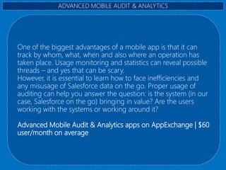 One of the biggest advantages of a mobile app is that it can
track by whom, what, when and also where an operation has
taken place. Usage monitoring and statistics can reveal possible
threads – and yes that can be scary.
However, it is essential to learn how to face inefficiencies and
any misusage of Salesforce data on the go. Proper usage of
auditing can help you answer the question: is the system (in our
case, Salesforce on the go) bringing in value? Are the users
working with the systems or working around it?
Advanced Mobile Audit & Analytics apps on AppExchange | $60
user/month on average
ADVANCED MOBILE AUDIT & ANALYTICS
 