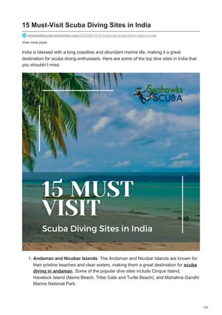 1/3
View more posts
15 Must-Visit Scuba Diving Sites in India
seahawksscuba.wordpress.com/2023/05/14/15-must-visit-scuba-diving-sites-in-india
India is blessed with a long coastline and abundant marine life, making it a great
destination for scuba diving enthusiasts. Here are some of the top dive sites in India that
you shouldn’t miss:
1. Andaman and Nicobar Islands: The Andaman and Nicobar Islands are known for
their pristine beaches and clear waters, making them a great destination for scuba
diving in andaman. Some of the popular dive sites include Cinque Island,
Havelock Island (Nemo Beach, Tribe Gate and Turtle Beach), and Mahatma Gandhi
Marine National Park.
 