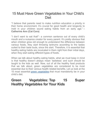 15 Must Have Green Vegetables in Your Child’s
Diet
“I believe that parents need to make nutrition education a priority in
their home environment. It’s crucial for good health and longevity to
instil in your children sound eating habits from an early age.” –
Catherine Ann (Cat Cora)
“I don’t want to eat that!”- a common sentence out of every child’s
mouth and a nuisance creator for every parent. It’s pretty obvious that
when children grow old enough to understand the difference between
various foods, they start throwing tantrums according to the tastes
suited to their taste buds, since the start. Therefore, it is essential that
healthy eating habits are inculcated in them right from their initial days,
when they start eating different types of foods.
When we talk about healthy eating habits, what we must keep in mind
is that healthy doesn’t always mean ‘tasteless’ and such should be
taught to the kids as well. Now, out of all the healthy food products
that we talk about, green vegetables are considered to be most
essential due to their various health related benefits. Let us look at the
15 most essential green vegetables that must mandatorily be in your
child’s diet:
Green Vegetables: Top 15 Super
Healthy Vegetables for Your Kids
 