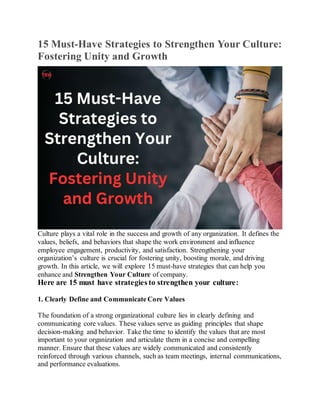15 Must-Have Strategies to Strengthen Your Culture:
Fostering Unity and Growth
Culture plays a vital role in the success and growth of any organization. It defines the
values, beliefs, and behaviors that shape the work environment and influence
employee engagement, productivity, and satisfaction. Strengthening your
organization’s culture is crucial for fostering unity, boosting morale, and driving
growth. In this article, we will explore 15 must-have strategies that can help you
enhance and Strengthen Your Culture of company.
Here are 15 must have strategies to strengthen your culture:
1. Clearly Define and Communicate Core Values
The foundation of a strong organizational culture lies in clearly defining and
communicating core values. These values serve as guiding principles that shape
decision-making and behavior. Take the time to identify the values that are most
important to your organization and articulate them in a concise and compelling
manner. Ensure that these values are widely communicated and consistently
reinforced through various channels, such as team meetings, internal communications,
and performance evaluations.
 