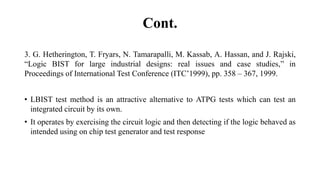 Cont.
3. G. Hetherington, T. Fryars, N. Tamarapalli, M. Kassab, A. Hassan, and J. Rajski,
“Logic BIST for large industrial designs: real issues and case studies,” in
Proceedings of International Test Conference (ITC’1999), pp. 358 – 367, 1999.
• LBIST test method is an attractive alternative to ATPG tests which can test an
integrated circuit by its own.
• It operates by exercising the circuit logic and then detecting if the logic behaved as
intended using on chip test generator and test response
 
