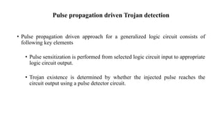 Pulse propagation driven Trojan detection
• Pulse propagation driven approach for a generalized logic circuit consists of
following key elements
• Pulse sensitization is performed from selected logic circuit input to appropriate
logic circuit output.
• Trojan existence is determined by whether the injected pulse reaches the
circuit output using a pulse detector circuit.
 