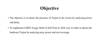 Objective
• The objective is to detect the presence of Trojan in the circuit by analysing power
and delay.
• To implement LBIST (Logic Built in Self-Test) in AES core in order to detect the
hardware Trojan by analysing area, power and test coverage.
 
