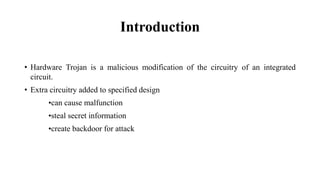 Introduction
• Hardware Trojan is a malicious modification of the circuitry of an integrated
circuit.
• Extra circuitry added to specified design
•can cause malfunction
•steal secret information
•create backdoor for attack
 