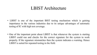 LBIST Architecture
• LBIST is one of the important BIST testing mechanism which is gaining
importance in the various industries due to its unique advantages of automatic
testing of IC with high test coverage.
• One of the important point about LBIST is that whenever the system is starting
LBIST could run and checks for the correct signature for the system to work
properly. If the signature mismatches then the system indicates a warning. Hence
LBIST is suited for repeated testing in the field.
 