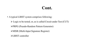 Cont.
• A typical LBIST system comprises following:
 Logic to be tested, or, as is called Circuit under Test (CUT)
PRPG (Pseudo-Random Pattern Generator)
MISR (Multi-Input Signature Register)
LBIST controller
 
