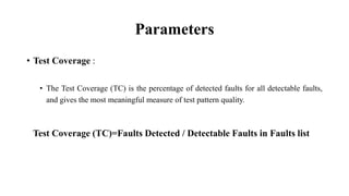 Parameters
• Test Coverage :
• The Test Coverage (TC) is the percentage of detected faults for all detectable faults,
and gives the most meaningful measure of test pattern quality.
Test Coverage (TC)=Faults Detected / Detectable Faults in Faults list
 