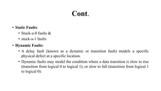 Cont.
• Static Faults:
• Stuck-a-0 faults &
• stuck-a-1 faults
• Dynamic Faults:
• A delay fault (known as a dynamic or transition fault) models a specific
physical defect at a specific location.
• Dynamic faults may model the condition where a data transition is slow to rise
(transition from logical 0 to logical 1), or slow to fall (transition from logical 1
to logical 0).
 