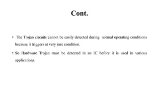 Cont.
• The Trojan circuits cannot be easily detected during normal operating conditions
because it triggers at very rare condition.
• So Hardware Trojan must be detected in an IC before it is used in various
applications.
 