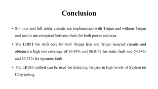 Conclusion
• 8:1 mux and full adder circuits are implemented with Trojan and without Trojan
and results are compared between them for both power and area.
• The LBIST for AES core for both Trojan free and Trojan inserted circuits and
obtained a high test coverage of 86.89% and 86.81% for static fault and 54.54%
and 54.71% for dynamic fault
• The LBIST method can be used for detecting Trojans in high levels of System on
Chip testing.
 