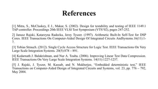 References
[1] Mitra, S., McCluskey, E J., Makar, S. (2002). Design for testability and testing of IEEE 1149.1
TAP controller. Proceedings 20th IEEE VLSI Test Symposium (VTS’02), pages 247-252.
2] Janusz Rajski, Katarzyna Radecka, Jerzy Tyszer. (1997). Arithmetic Built-In Self-Test for DSP
Cores. IEEE Transactions On Computer-Aided Design Of Integrated Circuits AndSystems.16(11):1-
7.
[3] Tobias Strauch. (2012). Single Cycle Access Structure for Logic Test. IEEE Transactions On Very
Large Scale Integration Systems. 20(5):878 – 891.
[4] Kedarnath J. Balakrishnan, and Nur A. Touba. (2006). Improving Linear Test Data Compression.
IEEE Transactions On Very Large Scale Integration Systems. 14(11):1227-1237.
[5] J. Rajski, J. Tyszer, M. Kassab, and N. Mukherjee, “Embedded deterministic test,” IEEE
Transactions on Computer-Aided Design of Integrated Circuits and Systems, vol. 23, pp. 776 – 792,
May 2004.
 