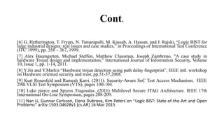 Cont.
[6] G. Hetherington, T. Fryars, N. Tamarapalli, M. Kassab, A. Hassan, and J. Rajski, “Logic BIST for
large industrial designs: real issues and case studies,” in Proceedings of International Test Conference
(ITC’1999), pp. 358 – 367, 1999.
[7] Alex Baumgarten, Michael Steffen, Matthew Clausman, Joseph Zambreno, "A case study in
hardware Trojan design and implementation," International Journal of Information Security, Volume
10, Issue 1, pp. 1‐14, 2011.
[8] Y.Jin and Y.Markis “Hardware trojan detection using path delay fingerprint”, IEEE intl. workshop
on Hardware oriented security and trust, pp.51-57,2008.
[9] Kurt Rosenfeld and Ramesh Karri. (2011). Security-Aware SoC Test Access Mechanism. IEEE
29th VLSI Test Symposium (VTS), pages 100-104.
[10] Luke pierce and Spyros Tragoudas. (2011) Multilevel Secure JTAG Architecture. IEEE 17th
International On-Line Symposium, pages 208-209.
[11] Nan Li, Gunnar Carlsson, Elena Dubrova, Kim Peters´en “Logic BIST: State-of-the-Art and Open
Problems” arXiv:1503.04628v1 [cs.AR] 16 Mar 2015
 