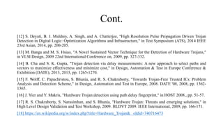 Cont.
[12] S. Deyati, B. J. Muldrey, A. Singh, and A. Chatterjee, "High Resolution Pulse Propagation Driven Trojan
Detection in Digital Logic: Optimization Algorithms and Infrastructure," in Test Symposium (ATS), 2014 IEEE
23rd Asian, 2014, pp. 200-205.
[13] M. Banga and M. S. Hsiao, "A Novel Sustained Vector Technique for the Detection of Hardware Trojans,"
in VLSI Design, 2009 22nd International Conference on, 2009, pp. 327-332.
[14] B. Cha and S. K. Gupta, "Trojan detection via delay measurements: A new approach to select paths and
vectors to maximize effectiveness and minimize cost," in Design, Automation & Test in Europe Conference &
Exhibition (DATE), 2013, 2013, pp. 1265-1270.
[15] F. Wolff, C. Papachristou, S. Bhunia, and R. S. Chakraborty, "Towards Trojan-Free Trusted ICs: Problem
Analysis and Detection Scheme," in Design, Automation and Test in Europe, 2008. DATE '08, 2008, pp. 1362-
1365.
[16] J. Yier and Y. Makris, "Hardware Trojan detection using path delay fingerprint," in HOST 2008., pp. 51-57.
[17] R. S. Chakraborty, S. Narasimhan, and S. Bhunia, "Hardware Trojan: Threats and emerging solutions," in
High Level Design Validation and Test Workshop, 2009. HLDVT 2009. IEEE International, 2009, pp. 166-171.
[18] https://en.wikipedia.org/w/index.php?title=Hardware_Trojan& oldid=740716473
 