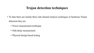 Trojan detection techniques
• To date there are mainly three side channel analysis techniques in hardware Trojan
detection they are
• Power measurement technique
• Path delay measurement
• Physical design based testing
 