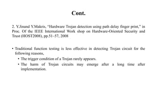 Cont.
2. Y.Jinand Y.Makris, “Hardware Trojan detection using path delay finger print,” in
Proc. Of the IEEE International Work shop on Hardware-Oriented Security and
Trust (HOST2008), pp.51–57, 2008
• Traditional function testing is less effective in detecting Trojan circuit for the
following reasons,
• The trigger condition of a Trojan rarely appears.
• The harm of Trojan circuits may emerge after a long time after
implementation.
 