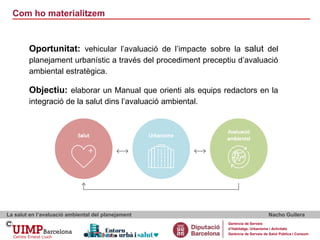 Com ho materialitzem
La salut en l’avaluació ambiental del planejament Nacho Guilera
Gerència de Serveis
d’Habitatge, Urbanisme i Activitats
Gerència de Serveis de Salut Pública i Consum
Oportunitat: vehicular l’avaluació de l’impacte sobre la salut del
planejament urbanístic a través del procediment preceptiu d’avaluació
ambiental estratègica.
Objectiu: elaborar un Manual que orienti als equips redactors en la
integració de la salut dins l’avaluació ambiental.
 