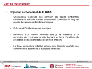 Com ho materialitzem
La salut en l’avaluació ambiental del planejament Nacho Guilera
Gerència de Serveis
d’Habitatge, Urbanisme i Activitats
Gerència de Serveis de Salut Pública i Consum
• Objectius i enfocament de la GUIA:
– Orientacions tècniques que permetin als equips ambientals
considerar la salut de manera transversal i continuada al llarg del
procés d’avaluació ambiental estratègica.
– Enfocat a POUMs de municipis mitjans.
– Existència d’un mandat normatiu que ja fa referència a la
necessitat de considerar la salut humana a l’hora d’analitzar els
probables efectes significatius en el medi ambient.
– La Guia s’estructura establint criteris pels diferents apartats que
conformen els documents d’avaluació ambiental.
 