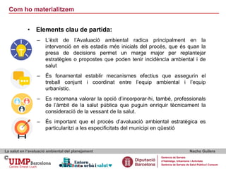 Com ho materialitzem
La salut en l’avaluació ambiental del planejament Nacho Guilera
Gerència de Serveis
d’Habitatge, Urbanisme i Activitats
Gerència de Serveis de Salut Pública i Consum
• Elements clau de partida:
– L’èxit de l’Avaluació ambiental radica principalment en la
intervenció en els estadis més inicials del procés, que és quan la
presa de decisions permet un marge major per replantejar
estratègies o propostes que poden tenir incidència ambiental i de
salut
– És fonamental establir mecanismes efectius que assegurin el
treball conjunt i coordinat entre l’equip ambiental i l’equip
urbanístic.
– Es recomana valorar la opció d’incorporar-hi, també, professionals
de l’àmbit de la salut pública que puguin enriquir tècnicament la
consideració de la vessant de la salut.
– És important que el procés d’avaluació ambiental estratègica es
particularitzi a les especificitats del municipi en qüestió
 