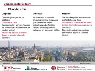 Com ho materialitzem
La salut en l’avaluació ambiental del planejament Nacho Guilera
Gerència de Serveis
d’Habitatge, Urbanisme i Activitats
Gerència de Serveis de Salut Pública i Consum
• El model urbà
Diagnosi Objectius Mesures
Densitat (amb perfils de
població
Diversitat d’usos
Equipaments i serveis (mapes
de proximitat i accessibilitat en
modes actius)
Anàlisi de dotació d’espais
lliures – relacionats amb
població
Incrementar la dotació
d’equipaments a les zones
que presenten major
deficiència o bé facilitar
l’accés als equipaments
existents en transport públic.
Garantir l’equilibri entre l’espai
edificat i l’espai lliure
Incrementar la densitat en certs
àmbits, fomentar àrees de nova
centralitat
Connexio amb modes actius
esdevenint aquesta la xarxa
bàsica
 