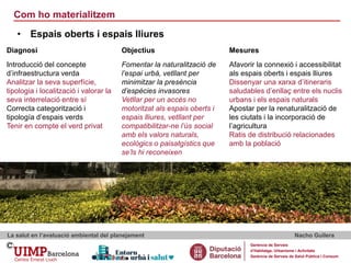Com ho materialitzem
La salut en l’avaluació ambiental del planejament Nacho Guilera
Gerència de Serveis
d’Habitatge, Urbanisme i Activitats
Gerència de Serveis de Salut Pública i Consum
• Espais oberts i espais lliures
Diagnosi Objectius Mesures
Introducció del concepte
d’infraestructura verda
Analitzar la seva superfície,
tipologia i localització i valorar la
seva interrelació entre sí
Correcta categorització i
tipología d’espais verds
Tenir en compte el verd privat
Fomentar la naturalització de
l’espai urbà, vetllant per
minimitzar la presència
d’espècies invasores
Vetllar per un accés no
motoritzat als espais oberts i
espais lliures, vetllant per
compatibilitzar-ne l’ús social
amb els valors naturals,
ecològics o paisatgístics que
se’ls hi reconeixen
Afavorir la connexió i accessibilitat
als espais oberts i espais lliures
Dissenyar una xarxa d’itineraris
saludables d’enllaç entre els nuclis
urbans i els espais naturals
Apostar per la renaturalització de
les ciutats i la incorporació de
l’agricultura
Ratis de distribució relacionades
amb la població
 
