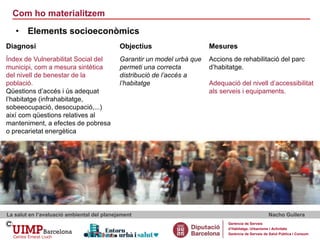 Com ho materialitzem
La salut en l’avaluació ambiental del planejament Nacho Guilera
Gerència de Serveis
d’Habitatge, Urbanisme i Activitats
Gerència de Serveis de Salut Pública i Consum
• Elements socioeconòmics
Diagnosi Objectius Mesures
Índex de Vulnerabilitat Social del
municipi, com a mesura sintètica
del nivell de benestar de la
població.
Qüestions d’accés i ús adequat
l’habitatge (infrahabitatge,
sobeeocupació, desocupació,...)
així com qüestions relatives al
manteniment, a efectes de pobresa
o precarietat energètica
Garantir un model urbà que
permeti una correcta
distribució de l’accés a
l’habitatge
Accions de rehabilitació del parc
d’habitatge.
Adequació del nivell d’accessibilitat
als serveis i equipaments.
 
