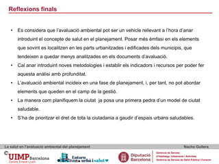 Reflexions finals
La salut en l’avaluació ambiental del planejament Nacho Guilera
Gerència de Serveis
d’Habitatge, Urbanisme i Activitats
Gerència de Serveis de Salut Pública i Consum
• Es considera que l’avaluació ambiental pot ser un vehicle rellevant a l’hora d’anar
introduint el concepte de salut en el planejament. Posar més èmfasi en els elements
que sovint es localitzen en les parts urbanitzades i edificades dels municipis, que
tendeixen a quedar menys analitzades en els documents d’avaluació.
• Cal anar introduint noves metodologies i establir els indicadors i recursos per poder fer
aquesta anàlisi amb profunditat.
• L’avaluació ambiental incideix en una fase de planejament, i, per tant, no pot abordar
elements que queden en el camp de la gestió.
• La manera com planifiquem la ciutat ja posa una primera pedra d’un model de ciutat
saludable.
• S’ha de prioritzar el dret de tota la ciutadania a gaudir d’espais urbans saludables.
 
