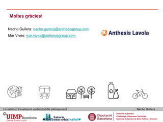 Moltes gràcies!
La salut en l’avaluació ambiental del planejament Nacho Guilera
Gerència de Serveis
d’Habitatge, Urbanisme i Activitats
Gerència de Serveis de Salut Pública i Consum
Nacho Guilera: nacho.guilera@anthesisgroup.com
Mar Vives: mar.vives@anthesisgroup.com
 