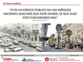 Un breu context
La salut en l’avaluació ambiental del planejament Nacho Guilera
Gerència de Serveis
d’Habitatge, Urbanisme i Activitats
Gerència de Serveis de Salut Pública i Consum
“SI EN UN ESPACIO PÚBLICO NO HAY NIÑOS/AS
HACIENDO ALGO MÁS QUE DESPLAZARSE, ES QUE ALGO
ESTÁ FUNCIONANDO MAL”
Regidor Urbanisme Pontevedra
 