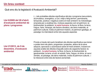 Un breu context
La salut en l’avaluació ambiental del planejament Nacho Guilera
Gerència de Serveis
d’Habitatge, Urbanisme i Activitats
Gerència de Serveis de Salut Pública i Consum
Què ens diu la legislació d’Avaluació Ambiental?
Procés a través del qual s'analitzen els efectes significatius que tenen
o poden tenir els plans, programes i projectes, abans de la seva
adopció, aprovació o autorització sobre el medi ambient, incloent en
aquesta anàlisi els efectes d'aquells sobre els següents factors: la
població , la salut humana, la flora, la fauna, la biodiversitat, la
geodiversitat, la terra, el sòl, el subsòl, l'aire, l'aigua, el clima, el canvi
climàtic, el paisatge, els béns materials, inclòs el patrimoni cultural , i
la interacció entre tots els factors esmentats
(...) els probables efectes significatius del pla o programa (secundaris,
acumulatius, sinergètics, a curt, mitjà o llarg termini, permanents,
temporals, positius i negatius) sobre el medi ambient i la metodologia
emprada per a analitzar-los, inclosos aspectes com el patrimoni, la
biodiversitat, la població, la salut humana, la fauna, la flora, la terra,
l'aigua, l'aire, l'energia, els factors climàtics, els béns materials, el
patrimoni cultural, inclòs el patrimoni històric, el patrimoni geològic, el
paisatge i la interrelació entre tots aquests aspectes
Llei 6/2009 del 28 d'abril,
d'avaluació ambiental de
plans i programes
Llei 21/2013, de 9 de
desembre, d’avaluació
ambiental
 