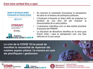 Com hem arribat fins a aquí
La salut en l’avaluació ambiental del planejament Nacho Guilera
Gerència de Serveis
d’Habitatge, Urbanisme i Activitats
Gerència de Serveis de Salut Pública i Consum
La crisi de la COVID 19 ha posat de
manifest la necessitat de repensar els
nostres espais urbans i la manera en com
els planifiquem i gestionem.
• Es reconeix la necessitat d’incorporar la perspectiva
de salut en el disseny de polítiques publiques.
• L’Avaluació d’Impacte en Salut (AIS) de projectes no
sanitaris és una eina útil per impulsar la
transversalitat de la salut pública.
• L’urbanisme s’identifica com un dels àmbits prioritaris
d’actuació del PINSAP.
• La Diputació de Barcelona identifica en la seva guia
Entorn Urbà i salut el planejament com una fase
rellevant en la que actuar.
 