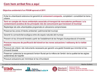 Com hem arribat fins a aquí
La salut en l’avaluació ambiental del planejament Nacho Guilera
Gerència de Serveis
d’Habitatge, Urbanisme i Activitats
Gerència de Serveis de Salut Pública i Consum
Evitar la urbanització extensiva tot garantint el creixement compacte, completant i consolidant la trama
urbana
Tenir en compte els riscos ambientals associats al transport de mercaderies perilloses i a la
contaminació acústica de les principals vies de comunicació que travessen el municipi
Replantejar els sòls urbanitzables programats en ubicacions compromeses
Preservar les zones d’interès ambiental i patrimonial del municipi
Garantir la connectivitat ecològica entre els espais naturals del municipi
Prevenir el risc d’incendi forestal a partir de l’establiment de les franges d’autoprotecció d’incendis
Preveure mesures de pacificació del trànsit en les noves actuacions i redisseny de la vialitat
existent
Preveure els criteris i els instruments necessaris per garantir una gestió forestal que minimitzi el risc
d’incendi forestal
Preservar i potenciar la recuperació l’entorn fluvial per la millora de l’àmbit i de la qualitat de les aigües
subterrànies de l’aqüífer
Preveure actuacions per minimitzar el risc d’inundació
Objectius ambiental d’un POUM aprovat al 2011
 