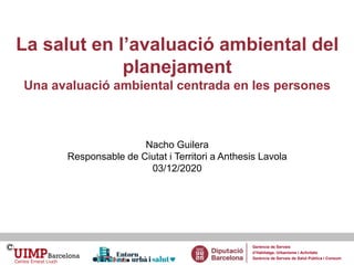 La salut en l’avaluació ambiental del
planejament
Una avaluació ambiental centrada en les persones
Nacho Guilera
Responsab...