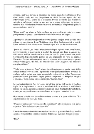 Tracey Garvis Graves – On The Island 1,5 – Uncharted An On The Island Novella
100
deixando cair das nuvens e pousando na lagoa. Quando eu olhei para trás
disso mais tarde, eu me perguntava se tinha havido algum tipo de
intervenção divina. Como se o universo tivesse decidido que tínhamos
sofrido o suficiente, então ele nos enviou a única coisa que eu sempre
temera, mas realmente necessário naquele momento: a tempestade que não
conseguiríamos superar.
"Fique aqui," eu disse a Calia, embora eu provavelmente não precisava,
porque ela não parecia como se tivesse a habilidade de me seguir.
A porta para o hidroavião já estava aberta quando cheguei a ele. Ele deu uma
olhada no meu rosto e disse: "Está tudo bem, filho. Eu disse que viria buscá-
los se o clima ficasse muito ruim. Eu tentei ligar, mas você não respondeu."
"James está morto", eu soltei. "Ele foi mordido por alguma coisa, um tubarão,
provavelmente, e sangrou até a morte." Eu pensei que dizer a alguém me
faria sentir melhor, mas isso não aconteceu. Isso fez parecer mais real, mais
horripilante. Especialmente quando eu vi a expressão no rosto do capitão
Forrester. Eu nunca tinha o visto parecer chocado antes, mas isso é o que eu
estava vendo agora. "Eu não... Eu não sei o que fazer", eu gritei. "Eu não sei o
que diabos fazer!"
"Tudo bem, acalme-se. Ouça", disse ele, olhando para a praia, onde Calia
estava deitada sobre a areia. "A primeira coisa que vamos fazer é arrumar as
malas e voltar antes que essa tempestade realmente se solte. Vamos nos
preocupar com o que fazer a seguir quando chegarmos lá." Ele pulou na água
e olhou por cima do seu ombro para mim. "Vamos, filho."
Levou várias viagens. Nós corremos para trás e para o hidroavião levando o
fogão de acampamento, a barraca, a mala de Calia e a minha, a mochila de
James, e a tenda. A praia não mostrou nenhum sinal de alguém ter estado lá,
exceto para a grande mancha vermelha na areia que a chuva iria lavar.
O primeiro trovão veio quando eu estava prestes a ir para a floresta. "Há
algumas coisas na casa", eu disse.
"Qualquer coisa que você não pode substituir?", ele perguntou com certa
urgência. "Nós realmente precisamos ir."
Eu mentalmente inventariei o conteúdo da casa: a guitarra da Calia, a minha
caixa de ferramentas, o saco de dormir de James, e algumas de suas roupas.
"Não."
 