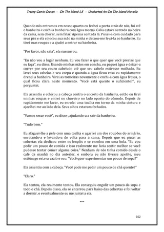 Tracey Garvis Graves – On The Island 1,5 – Uncharted An On The Island Novella
102
Quando nós entramos em nosso quarto eu fechei a porta atrás de nós, fui até
o banheiro e enchi a banheira com água morna. Calia estava sentada na beira
da cama, sem chorar, sem falar. Apenas sentada lá. Puxei-a com cuidado para
seus pés e ela colocou sua mão na minha e deixou-me levá-la ao banheiro. Eu
tirei suas roupas e a ajudei a entrar na banheira.
"Por favor, não saia", ela sussurrou.
"Eu não vou a lugar nenhum. Eu vou fazer o que quer que você precise que
eu faça", eu disse. Usando minhas mãos em concha, eu peguei água e deixei-a
correr por seu couro cabeludo até que seu cabelo estivesse molhado. Eu
lavei seus cabelos e seu corpo e quando a água ficou rosa eu rapidamente
drenei a banheira. Virei as torneiras novamente e enchi-a com água fresca, o
qual ficou clara neste momento. "Você está quente o suficiente?", eu
perguntei.
Ela assentiu e colocou a cabeça contra o encosto da banheira, então eu tirei
minhas roupas e entrei no chuveiro no lado oposto do cômodo. Depois de
rapidamente me lavar, eu enrolei uma toalha em torno da minha cintura e
ajoelhei-me ao lado dela. Seus olhos estavam fechados.
"Vamos secar você", eu disse , ajudando-a a sair da banheira.
"Tudo bem."
Eu afaguei-lhe a pele com uma toalha e agarrei um dos roupões do armário,
enrolando-a e levando-a de volta para a cama. Depois que eu puxei as
cobertas ela deslizou entre os lençóis e se enrolou em uma bola. "Eu vou
pedir um pouco de comida e isso realmente me faria sentir melhor se você
pudesse tentar comer alguma coisa." Nenhum de nós tinha comido desde o
café da manhã no dia anterior, e embora eu não tivesse apetite, meu
estômago estava vazio e oco. "Você quer experimentar um pouco de sopa?"
Ela assentiu com a cabeça. "Você pode me pedir um pouco de chá quente?"
"Claro."
Ela tentou, ela realmente tentou. Ela conseguiu engolir um pouco da sopa e
todo o chá. Depois disso, ela se enterrou para baixo das cobertas e foi voltar
a dormir, e eventualmente eu me juntei a ela.
***
 