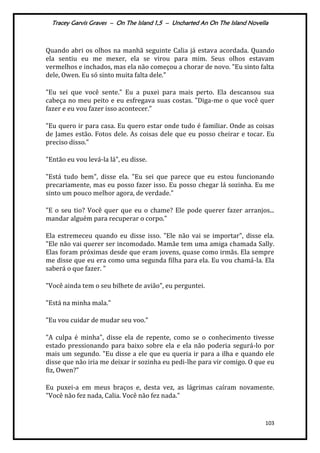 Tracey Garvis Graves – On The Island 1,5 – Uncharted An On The Island Novella
103
Quando abri os olhos na manhã seguinte Calia já estava acordada. Quando
ela sentiu eu me mexer, ela se virou para mim. Seus olhos estavam
vermelhos e inchados, mas ela não começou a chorar de novo. "Eu sinto falta
dele, Owen. Eu só sinto muita falta dele."
"Eu sei que você sente." Eu a puxei para mais perto. Ela descansou sua
cabeça no meu peito e eu esfregava suas costas. "Diga-me o que você quer
fazer e eu vou fazer isso acontecer."
"Eu quero ir para casa. Eu quero estar onde tudo é familiar. Onde as coisas
de James estão. Fotos dele. As coisas dele que eu posso cheirar e tocar. Eu
preciso disso."
"Então eu vou levá-la lá", eu disse.
"Está tudo bem", disse ela. "Eu sei que parece que eu estou funcionando
precariamente, mas eu posso fazer isso. Eu posso chegar lá sozinha. Eu me
sinto um pouco melhor agora, de verdade."
"E o seu tio? Você quer que eu o chame? Ele pode querer fazer arranjos...
mandar alguém para recuperar o corpo."
Ela estremeceu quando eu disse isso. "Ele não vai se importar", disse ela.
"Ele não vai querer ser incomodado. Mamãe tem uma amiga chamada Sally.
Elas foram próximas desde que eram jovens, quase como irmãs. Ela sempre
me disse que eu era como uma segunda filha para ela. Eu vou chamá-la. Ela
saberá o que fazer. "
"Você ainda tem o seu bilhete de avião", eu perguntei.
"Está na minha mala."
"Eu vou cuidar de mudar seu voo."
"A culpa é minha", disse ela de repente, como se o conhecimento tivesse
estado pressionando para baixo sobre ela e ela não poderia segurá-lo por
mais um segundo. "Eu disse a ele que eu queria ir para a ilha e quando ele
disse que não iria me deixar ir sozinha eu pedi-lhe para vir comigo. O que eu
fiz, Owen?"
Eu puxei-a em meus braços e, desta vez, as lágrimas caíram novamente.
"Você não fez nada, Calia. Você não fez nada."
 