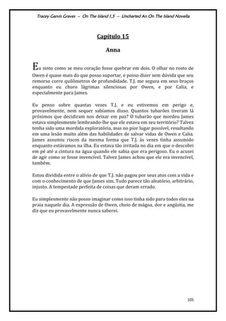 Tracey Garvis Graves – On The Island 1,5 – Uncharted An On The Island Novella
105
Capítulo 15
Anna
Eu sinto como se meu coração fosse quebrar em dois. O olhar no rosto de
Owen é quase mais do que posso suportar, e posso dizer sem dúvida que seu
remorso corre quilômetros de profundidade. T.J. me segura em seus braços
enquanto eu choro lágrimas silenciosas por Owen, e por Calia, e
especialmente para James.
Eu penso sobre quantas vezes T.J. e eu estivemos em perigo e,
provavelmente, nem sequer sabíamos disso. Quantos tubarões tiveram lá
próximos que decidiram nos deixar em paz? O tubarão que mordeu James
estava simplesmente lembrando-lhe que ele estava em seu território? Talvez
tenha sido uma mordida exploratória, mas no pior lugar possível, resultando
em uma lesão muito além das habilidades de salvar vidas de Owen e Calia.
James assumiu riscos da mesma forma que T.J. às vezes tinha assumido
enquanto estávamos na ilha. Eu estava tão irritada no dia em que o descobri
em pé até a cintura na água quando ele sabia que era perigoso. Eu o acusei
de agir como se fosse invencível. Talvez James achou que ele era invencível,
também.
Estou dividida entre o alívio de que T.J. não pagou por seus atos com a vida e
com o conhecimento de que James sim. Tudo parece tão aleatório, arbitrário,
injusto. A tempestade perfeita de coisas que deram errado.
Eu simplesmente não posso imaginar como isso tinha sido para todos eles na
praia naquele dia. A expressão de Owen, cheio de mágoa, dor e angústia, me
diz que eu provavelmente nunca saberei.
 