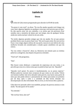 Tracey Garvis Graves – On The Island 1,5 – Uncharted An On The Island Novella
106
Capítulo 16
Owen
Oavião de Calia estava programado para decolar às 05:00 da tarde.
"Eu posso ir com você", eu disse. "Eu vou lhe ajudar quando você chegar em
casa, fazer algumas ligações ou qualquer coisa que você precise que eu faça."
Eu não queria estar em seu caminho, e eu sentia que ela precisava ficar
sozinha com a memória de James por um tempo, mas de qualquer forma,
ainda me sentia mal por colocá-la em um avião.
"Eu tenho algumas grandes amigas que vão me ajudar. Eu sei que pareço
perdida Owen, mas eu posso fazer isso." Ela sorriu para mim. Era um sorriso
fraco e isso exigia algum esforço de sua parte, mas já era um inferno de uma
melhoria levando em consideração o estado quase catatônico em que ela
estava.
"Eu vou voltar e buscá-lo", disse eu. Demorou um minuto para as minhas
palavras a atingirem, mas depois ela pareceu entender.
"Você vai?", Ela perguntou.
"Sim".
Não houve como disfarçar a expressão de esperança em seu rosto, e eu
percebi que essa era a única coisa que eu poderia fazer por ela. "Quando?"
"Quando você quiser. Eu posso ir imediatamente, ou eu posso esperar."
Minhas palavras soaram mais corajosas do que como eu me sentia. Talvez
um homem melhor não teria deixado nada pará-lo, mas havia uma parte de
mim que não podia tolerar o pensamento de voltar para James no próximo
par de dias, após o calor e a umidade da ilha terem chutado sua
decomposição em alta velocidade. Mas eu teria, se ela tivesse dito a palavra.
Calia deve ter pensado sobre isso também, porque ela parecia ansiosa e com
medo. "Eu não quero vê-lo assim."
"Eu entendo."
"Ele vai ficar bem, não vai?”
 