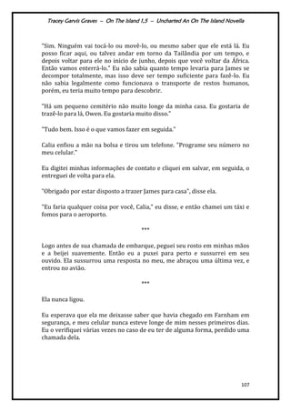 Tracey Garvis Graves – On The Island 1,5 – Uncharted An On The Island Novella
107
"Sim. Ninguém vai tocá-lo ou movê-lo, ou mesmo saber que ele está lá. Eu
posso ficar aqui, ou talvez andar em torno da Tailândia por um tempo, e
depois voltar para ele no início de junho, depois que você voltar da África.
Então vamos enterrá-lo." Eu não sabia quanto tempo levaria para James se
decompor totalmente, mas isso deve ser tempo suficiente para fazê-lo. Eu
não sabia legalmente como funcionava o transporte de restos humanos,
porém, eu teria muito tempo para descobrir.
"Há um pequeno cemitério não muito longe da minha casa. Eu gostaria de
trazê-lo para lá, Owen. Eu gostaria muito disso."
"Tudo bem. Isso é o que vamos fazer em seguida."
Calia enfiou a mão na bolsa e tirou um telefone. "Programe seu número no
meu celular."
Eu digitei minhas informações de contato e cliquei em salvar, em seguida, o
entreguei de volta para ela.
"Obrigado por estar disposto a trazer James para casa", disse ela.
"Eu faria qualquer coisa por você, Calia," eu disse, e então chamei um táxi e
fomos para o aeroporto.
***
Logo antes de sua chamada de embarque, peguei seu rosto em minhas mãos
e a beijei suavemente. Então eu a puxei para perto e sussurrei em seu
ouvido. Ela sussurrou uma resposta no meu, me abraçou uma última vez, e
entrou no avião.
***
Ela nunca ligou.
Eu esperava que ela me deixasse saber que havia chegado em Farnham em
segurança, e meu celular nunca esteve longe de mim nesses primeiros dias.
Eu o verifiquei várias vezes no caso de eu ter de alguma forma, perdido uma
chamada dela.
 