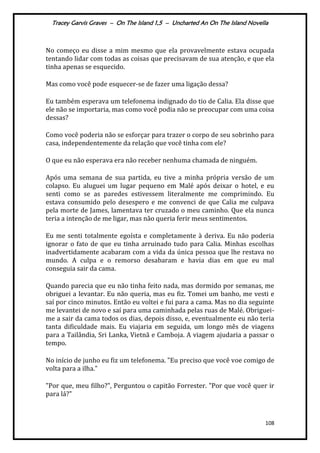Tracey Garvis Graves – On The Island 1,5 – Uncharted An On The Island Novella
108
No começo eu disse a mim mesmo que ela provavelmente estava ocupada
tentando lidar com todas as coisas que precisavam de sua atenção, e que ela
tinha apenas se esquecido.
Mas como você pode esquecer-se de fazer uma ligação dessa?
Eu também esperava um telefonema indignado do tio de Calia. Ela disse que
ele não se importaria, mas como você podia não se preocupar com uma coisa
dessas?
Como você poderia não se esforçar para trazer o corpo de seu sobrinho para
casa, independentemente da relação que você tinha com ele?
O que eu não esperava era não receber nenhuma chamada de ninguém.
Após uma semana de sua partida, eu tive a minha própria versão de um
colapso. Eu aluguei um lugar pequeno em Malé após deixar o hotel, e eu
senti como se as paredes estivessem literalmente me comprimindo. Eu
estava consumido pelo desespero e me convenci de que Calia me culpava
pela morte de James, lamentava ter cruzado o meu caminho. Que ela nunca
teria a intenção de me ligar, mas não queria ferir meus sentimentos.
Eu me senti totalmente egoísta e completamente à deriva. Eu não poderia
ignorar o fato de que eu tinha arruinado tudo para Calia. Minhas escolhas
inadvertidamente acabaram com a vida da única pessoa que lhe restava no
mundo. A culpa e o remorso desabaram e havia dias em que eu mal
conseguia sair da cama.
Quando parecia que eu não tinha feito nada, mas dormido por semanas, me
obriguei a levantar. Eu não queria, mas eu fiz. Tomei um banho, me vesti e
saí por cinco minutos. Então eu voltei e fui para a cama. Mas no dia seguinte
me levantei de novo e saí para uma caminhada pelas ruas de Malé. Obriguei-
me a sair da cama todos os dias, depois disso, e, eventualmente eu não teria
tanta dificuldade mais. Eu viajaria em seguida, um longo mês de viagens
para a Tailândia, Sri Lanka, Vietnã e Camboja. A viagem ajudaria a passar o
tempo.
No início de junho eu fiz um telefonema. "Eu preciso que você voe comigo de
volta para a ilha."
"Por que, meu filho?", Perguntou o capitão Forrester. "Por que você quer ir
para lá?"
 