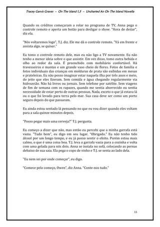 Tracey Garvis Graves – On The Island 1,5 – Uncharted An On The Island Novella
11
Quando os créditos começaram a rolar no programa de TV, Anna pega o
controle remoto e aperta um botão para desligar o show. "Hora de deitar",
diz ela.
"Nós voltaremos logo", T.J. diz. Ele me dá o controle remoto. "Vá em frente e
assista algo, se quiser."
Eu tomo o controle remoto dele, mas eu não ligo a TV novamente. Eu não
tenho a menor ideia sobre o que assistir. Em vez disso, tomo outra bebida e
olho ao redor da sala. É preenchido com mobiliário confortável. Há
travesseiros e mantas e um grande vaso cheio de flores. Fotos de família e
fotos individuais das crianças em molduras de prata são exibidas em mesas
e prateleiras. Eu não posso imaginar estar naquela ilha por três anos e meio,
do jeito que eles fizeram. Sem comida e água chegando regularmente via
hidroavião. Não há livros ou jornais. Sem telefone por satélite. Sem viagens
de fim de semana com os rapazes, quando me sentia aborrecido ou sentia
necessidade de estar perto de outras pessoas. Nada, exceto o que já estava lá
ou o que foi levado para terra pelo mar. Sua casa deve ser como um porto
seguro depois do que passaram.
Eu ainda estou sentado lá pensando no que eu vou dizer quando eles voltam
para a sala quinze minutos depois.
“Posso pegar mais uma cerveja?” T.J. pergunta.
Eu começo a dizer que não, mas então eu percebi que a minha garrafa está
vazia. "Tudo bem”, eu digo em seu lugar. “Obrigado.” Eu não tenho tido
álcool por um longo tempo, e eu já posso sentir o efeito. Porém estou mais
calmo, o que é uma coisa boa. T.J. leva a garrafa vazia para a cozinha e volta
com uma gelada para nós dois. Anna se instala no sofá, colocando as pernas
debaixo de sua saia. Ela pega o copo de vinho e T.J. se senta ao lado dela.
"Eu nem sei por onde começar”, eu digo.
“Comece pelo começo, Owen”, diz Anna. “Conte-nos tudo.”
 