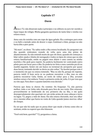 Tracey Garvis Graves – On The Island 1,5 – Uncharted An On The Island Novella
110
Capítulo 17
Owen
Anna e T.J. não disseram nada à princípio e no silêncio eu juro ter ouvido o
tique-taque do relógio. Minha garganta queimava de tanto falar e minha voz
estava rouca.
Anna saiu da cozinha com um copo de água gelada. Ela a entregou para mim
e eu bebi a metade antes de descer o copo. Continuei a falar, porque eu não
havia dito a pior parte.
"Há mais", eu disse. "Eu sabia onde a ilha estava localizada. Eu perguntei um
dia, quando estávamos voando de volta para uma das pistas de
abastecimento. Eu não entendi muito do que ele disse, quando ele começou a
falar sobre ajuda e títulos de navegação e todos os tipos de coisas que eu não
estava familiarizado, então eu peguei meu diário e uma caneta na minha
mochila e lhe pedi para repetir. Eu poderia facilmente ter contratado outro
piloto para me levar para a ilha. Eu poderia ter feito o meu caminho pra lá na
manhã seguinte. Sentei em um banco no terminal do aeroporto por quase
duas horas, tentando decidir se devia ou não voltar." Eu hesitei porque este é
o momento em que eu estava temendo. "Mas eu não fiz, porque de repente,
parecia inútil. O bom seria se eu pudesse encontrar a ilha, mas eu não
poderia encontrar Calia. Então, ao invés de voltar para a ilha, arrumei
minhas coisas e fui embora. Tomei o primeiro avião de volta. E é por isso que
eu vim aqui. Para dizer o quanto lamento essa decisão."
Parecia que Anna ia chorar. Ou vomitar. Ou fraquejar. T.J. não parecia
melhor, toda a cor tinha sido drenada para fora de seu rosto. Eles estavam,
provavelmente se lembrando do seu primeiro dia na ilha, e em quão
desesperadamente eles queriam ver um avião acima de suas cabeças e terra
na lagoa. T.J. pegou a mão de Anna. Ela não estava chorando, mas seu olhar
era o mesmo olhar que havia no rosto de Calia quando James morreu: olhar
de choque.
Eu sei que não há nada que eu possa dizer que mude a forma como eles se
sentiam, então eu esperei que eles falassem.
"Você está bem, querida?" T.J. perguntou a Anna.
 