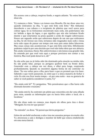 Tracey Garvis Graves – On The Island 1,5 – Uncharted An On The Island Novella
111
Ela acenou com a cabeça, respirou fundo, e seguiu adiante. "Eu estou bem",
disse ela.
T.J. começou a falar. "Anna e eu temos essa filosofia. Ela me disse uma vez,
quando estávamos na ilha, "o que está feito está feito." Nós tínhamos
descoberto a sua cabana e o recipiente de plástico que você usava para
coletar água. Se os tivéssemos encontrado mais cedo, nós poderíamos não
ter bebido a água da lagoa, o que significa que nós não teríamos ficado
doente e que estaríamos na praia quando o avião de resgate sobrevoasse.
Houve um segundo avião que sobrevoou depois de um ano que estávamos
na ilha. Se ele tivesse nos visto, teríamos sido resgatados mais cedo e Anna
teria sido capaz de passar um tempo com seus pais antes deles falecerem.
Mas essas coisas não aconteceram. O que está feito está feito. Dificilmente
podemos culpá-lo por uma decisão que você não tinha ideia que nos afetaria.
Nós ainda vencemos, Owen. Nós sobrevivemos e nós temos essa grande vida.
Eu entendo por que você veio aqui e porque precisava nos contar a sua
história. Mas você pode deixá-la ir, ok? "
Eu não acho que eu já tinha sido tão dominado pela emoção na minha vida.
Eu não podia falar, porque eu perigava quebrar bem na frente deles.
Concordei com a cabeça em vez disso, e olhei para longe, respirando
profundamente. Quando eu encontrei alguma forma de me controlar eu
disse: "Eu vou voltar para a ilha, para fazer o que eu prometi que iria fazer.
Sabendo o que vocês passaram, eu sinto que é a única maneira de fechar o
ciclo. Eu não vou ficar muito tempo – só por uma noite - mas eu gostaria de
saber se você poderia considerar ir junto, T.J."
"Ela ainda está lá?" T.J. perguntou. "Nós pensávamos que a ilha havia sido
dizimada durante o tsunami."
"Ele ainda está lá. Eu contratei um piloto que concordou em dar uma olhada
para mim, usando as informações que eu havia feito sobre o local, ele a
localizou."
Ele não disse nada no começo, mas depois ele olhou para Ana e disse:
"Obrigado. Eu vou ter que passar."
"Eu entendo", eu disse. "Só pensei que devia perguntar."
Gritos de um bebê encheram a sala e isso me assustou porque era muito alto.
T.J. atravessou a sala e desligou o monitor de bebê que estava estabelecido
em uma mesa lateral.
 
