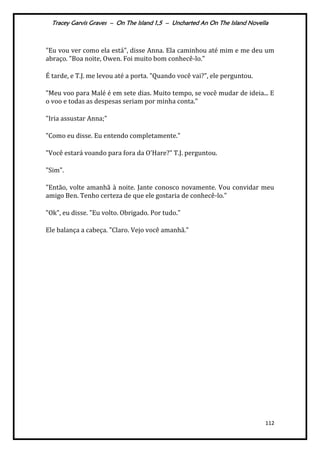Tracey Garvis Graves – On The Island 1,5 – Uncharted An On The Island Novella
112
"Eu vou ver como ela está", disse Anna. Ela caminhou até mim e me deu um
abraço. "Boa noite, Owen. Foi muito bom conhecê-lo."
É tarde, e T.J. me levou até a porta. "Quando você vai?", ele perguntou.
"Meu voo para Malé é em sete dias. Muito tempo, se você mudar de ideia... E
o voo e todas as despesas seriam por minha conta."
"Iria assustar Anna;"
"Como eu disse. Eu entendo completamente."
"Você estará voando para fora da O'Hare?" T.J. perguntou.
"Sim".
"Então, volte amanhã à noite. Jante conosco novamente. Vou convidar meu
amigo Ben. Tenho certeza de que ele gostaria de conhecê-lo."
"Ok", eu disse. "Eu volto. Obrigado. Por tudo."
Ele balança a cabeça. "Claro. Vejo você amanhã."
 