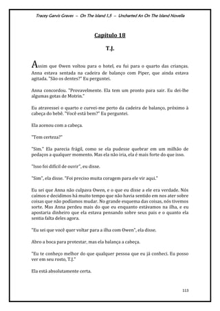Tracey Garvis Graves – On The Island 1,5 – Uncharted An On The Island Novella
113
Capítulo 18
T.J.
Assim que Owen voltou para o hotel, eu fui para o quarto das crianças.
Anna estava sentada na cadeira de balanço com Piper, que ainda estava
agitada. "São os dentes?" Eu perguntei.
Anna concordou. "Provavelmente. Ela tem um pronto para sair. Eu dei-lhe
algumas gotas de Motrin."
Eu atravessei o quarto e curvei-me perto da cadeira de balanço, próximo à
cabeça do bebê. "Você está bem?" Eu perguntei.
Ela acenou com a cabeça.
"Tem certeza?"
"Sim." Ela parecia frágil, como se ela pudesse quebrar em um milhão de
pedaços a qualquer momento. Mas ela não iria, ela é mais forte do que isso.
"Isso foi difícil de ouvir", eu disse.
"Sim", ela disse. "Foi preciso muita coragem para ele vir aqui."
Eu sei que Anna não culpava Owen, e o que eu disse a ele era verdade. Nós
caímos e decidimos há muito tempo que não havia sentido em nos ater sobre
coisas que não podíamos mudar. No grande esquema das coisas, nós tivemos
sorte. Mas Anna perdeu mais do que eu enquanto estávamos na ilha, e eu
apostaria dinheiro que ela estava pensando sobre seus pais e o quanto ela
sentia falta deles agora.
"Eu sei que você quer voltar para a ilha com Owen", ela disse.
Abro a boca para protestar, mas ela balança a cabeça.
"Eu te conheço melhor do que qualquer pessoa que eu já conheci. Eu posso
ver em seu rosto, T.J."
Ela está absolutamente certa.
 