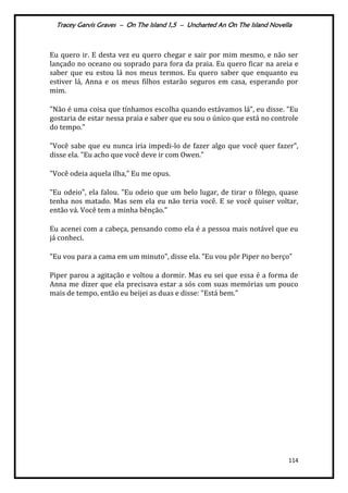 Tracey Garvis Graves – On The Island 1,5 – Uncharted An On The Island Novella
114
Eu quero ir. E desta vez eu quero chegar e sair por mim mesmo, e não ser
lançado no oceano ou soprado para fora da praia. Eu quero ficar na areia e
saber que eu estou lá nos meus termos. Eu quero saber que enquanto eu
estiver lá, Anna e os meus filhos estarão seguros em casa, esperando por
mim.
"Não é uma coisa que tínhamos escolha quando est|vamos l|”, eu disse. "Eu
gostaria de estar nessa praia e saber que eu sou o único que está no controle
do tempo."
"Você sabe que eu nunca iria impedi-lo de fazer algo que você quer fazer”,
disse ela. "Eu acho que você deve ir com Owen."
"Você odeia aquela ilha," Eu me opus.
"Eu odeio", ela falou. "Eu odeio que um belo lugar, de tirar o fôlego, quase
tenha nos matado. Mas sem ela eu não teria você. E se você quiser voltar,
então vá. Você tem a minha bênção."
Eu acenei com a cabeça, pensando como ela é a pessoa mais notável que eu
já conheci.
"Eu vou para a cama em um minuto", disse ela. "Eu vou pôr Piper no berço"
Piper parou a agitação e voltou a dormir. Mas eu sei que essa é a forma de
Anna me dizer que ela precisava estar a sós com suas memórias um pouco
mais de tempo, então eu beijei as duas e disse: "Está bem."
 
