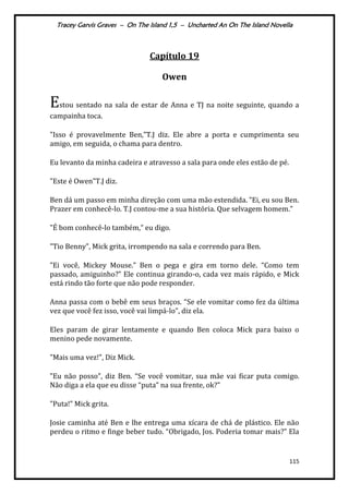 Tracey Garvis Graves – On The Island 1,5 – Uncharted An On The Island Novella
115
Capítulo 19
Owen
Estou sentado na sala de estar de Anna e TJ na noite seguinte, quando a
campainha toca.
"Isso é provavelmente Ben,”T.J diz. Ele abre a porta e cumprimenta seu
amigo, em seguida, o chama para dentro.
Eu levanto da minha cadeira e atravesso a sala para onde eles estão de pé.
"Este é Owen”T.J diz.
Ben d| um passo em minha direção com uma mão estendida. ”Ei, eu sou Ben.
Prazer em conhecê-lo. T.J contou-me a sua história. Que selvagem homem.”
"É bom conhecê-lo também,” eu digo.
"Tio Benny", Mick grita, irrompendo na sala e correndo para Ben.
"Ei você, Mickey Mouse.” Ben o pega e gira em torno dele. “Como tem
passado, amiguinho?” Ele continua girando-o, cada vez mais rápido, e Mick
está rindo tão forte que não pode responder.
Anna passa com o bebê em seus braços. “Se ele vomitar como fez da última
vez que você fez isso, você vai limpá-lo", diz ela.
Eles param de girar lentamente e quando Ben coloca Mick para baixo o
menino pede novamente.
"Mais uma vez!", Diz Mick.
"Eu não posso", diz Ben. “Se você vomitar, sua mãe vai ficar puta comigo.
Não diga a ela que eu disse “puta” na sua frente, ok?"
"Puta!” Mick grita.
Josie caminha até Ben e lhe entrega uma xícara de chá de plástico. Ele não
perdeu o ritmo e finge beber tudo. “Obrigado, Jos. Poderia tomar mais?” Ela
 