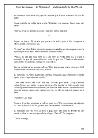 Tracey Garvis Graves – On The Island 1,5 – Uncharted An On The Island Novella
116
se afasta em direção ao seu jogo de cozinha, que fica em um canto da sala de
estar.
Anna caminha de volta para a sala. “O jantar está pronto. Quem quer um
taco?"
"Eu!” As crianças gritam, e nós os seguimos para a cozinha.
***
Depois do jantar, T.J me diz que gostaria de voltar para a ilha comigo se a
oferta ainda estivesse de pé.
“É claro", eu digo. Estou surpreso, porque eu realmente não esperava ouvir
aquelas palavras dele. “O que fez você mudar de ideia?”
“Anna”, T.J diz. Ele olha para ela e ela sorri de volta para ele, e tenho a
sensação de que há, provavelmente, mais do que isso. T.J coloca o braço em
volta dela e ela coloca a cabeça em seu ombro.
Ben se inclina para a minha cadeira. “Eles são sempre muito melosos. Você
vai ter de se acostumar com isso”, diz ele.
T.J começa a rir. “Ele é quem fala. Se Stacy estivesse aqui, estaria em seu colo
agora, com a língua em seu ouvido.”
“Com toda certeza ela faria”, diz Ben. Ele olha para mim. “Stacy é minha
noiva. Vamos nos casar em poucos meses. Ela queria vir hoje à noite, mas
tinha algumas coisas do casamento para cuidar. Essa menina se transformou
em uma grande maluca por casamento. Mas eu não me importo porque eu a
amo.”
“Parabéns", eu digo.
Anna se levanta e empurra a cadeira para tr|s. “Eu vou colocar as crianças
na cama e depois ir ler no quarto. Vou deixar vocês conversarem.”
T.J também diz. “Eu vou ajud|-la a pegá-los.” Ele para na frente de um
armário, abre, e tira uma garrafa de uísque. “Owen?”, Ele pergunta.
"Claro", eu digo.
 