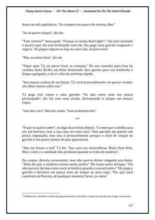 Tracey Garvis Graves – On The Island 1,5 – Uncharted An On The Island Novella
117
Anna vai até a geladeira. “Eu comprei um pouco de cerveja, Ben.”
"Eu só quero uísque”, diz ele.
"Tem certeza?” Anna pede. “Porque eu tenho Bud Light12.” Ela est| sorrindo
e parece que ela está brincando com ele. Ela pega uma garrafa longneck e
segura. “Eu peguei alguns na loja no outro dia, só para você.”
"Não, eu estou bem”, diz ele.
“Fique aqui, T.J, eu posso levar as crianças.” No seu caminho para fora da
cozinha Anna dá-lhe um beijo demorado. Ben aponta para sua bochecha e
limpa a garganta, e ela ri e lhe dá um beijo rápido.
"Sua esposa acabou de me beijar, T.J, você provavelmente vai querer manter
um olhar atento sobre nós.”
T.J pega três copos e uma garrafa. “Eu não estou nem um pouco
preocupado”, diz ele com uma risada, derramando o uísque em nossos
copos.
“Isso dói, cara", Ben diz, rindo. ”Isso realmente dói.”
***
"O que eu quero saber”, eu digo duas horas depois, “é como que a minha casa
era um barraco, mas a sua casa era uma casa.” Esta questão me parece um
pouco engraçada, mas isso é provavelmente porque o nível de uísque na
garrafa é um pouco menor do que aparentava.
“Não me levem a mal” T.J diz. “Sua casa era maravilhosa. Muito bem feita.
Mas o calor e a umidade não perdoam quando se trata de madeira”.
Ou corpos, deveria acrescentar, mas não queria deixar ninguém pra baixo.
“Além do que a madeira estava muito podre.” Ele toma outro drinque. “Ela
não parecia tão boa como você se lembra quando a encontramos.” Ele pega a
garrafa e derrama um pouco mais de uísque no meu copo. “Por que você
construiu na floresta, de qualquer maneira? Jesus, os ratos.”
12 Budweiser, também conhecida popularmente como Bud, é uma cerveja do tipo Lager americana.
 