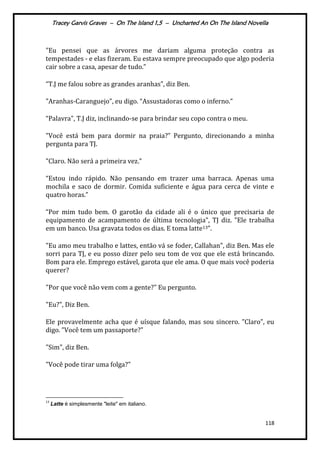 Tracey Garvis Graves – On The Island 1,5 – Uncharted An On The Island Novella
118
"Eu pensei que as árvores me dariam alguma proteção contra as
tempestades - e elas fizeram. Eu estava sempre preocupado que algo poderia
cair sobre a casa, apesar de tudo.”
“T.J me falou sobre as grandes aranhas”, diz Ben.
"Aranhas-Caranguejo”, eu digo. “Assustadoras como o inferno.”
“Palavra", T.J diz, inclinando-se para brindar seu copo contra o meu.
"Você est| bem para dormir na praia?” Pergunto, direcionando a minha
pergunta para TJ.
"Claro. Não será a primeira vez.”
“Estou indo r|pido. Não pensando em trazer uma barraca. Apenas uma
mochila e saco de dormir. Comida suficiente e água para cerca de vinte e
quatro horas.”
“Por mim tudo bem. O garotão da cidade ali é o único que precisaria de
equipamento de acampamento de última tecnologia”, TJ diz. ”Ele trabalha
em um banco. Usa gravata todos os dias. E toma latte13”.
"Eu amo meu trabalho e lattes, então vá se foder, Callahan", diz Ben. Mas ele
sorri para TJ, e eu posso dizer pelo seu tom de voz que ele está brincando.
Bom para ele. Emprego estável, garota que ele ama. O que mais você poderia
querer?
"Por que você não vem com a gente?” Eu pergunto.
"Eu?", Diz Ben.
Ele provavelmente acha que é uísque falando, mas sou sincero. ”Claro", eu
digo. ”Você tem um passaporte?"
"Sim", diz Ben.
"Você pode tirar uma folga?"
13
Latte é simplesmente "leite" em italiano.
 